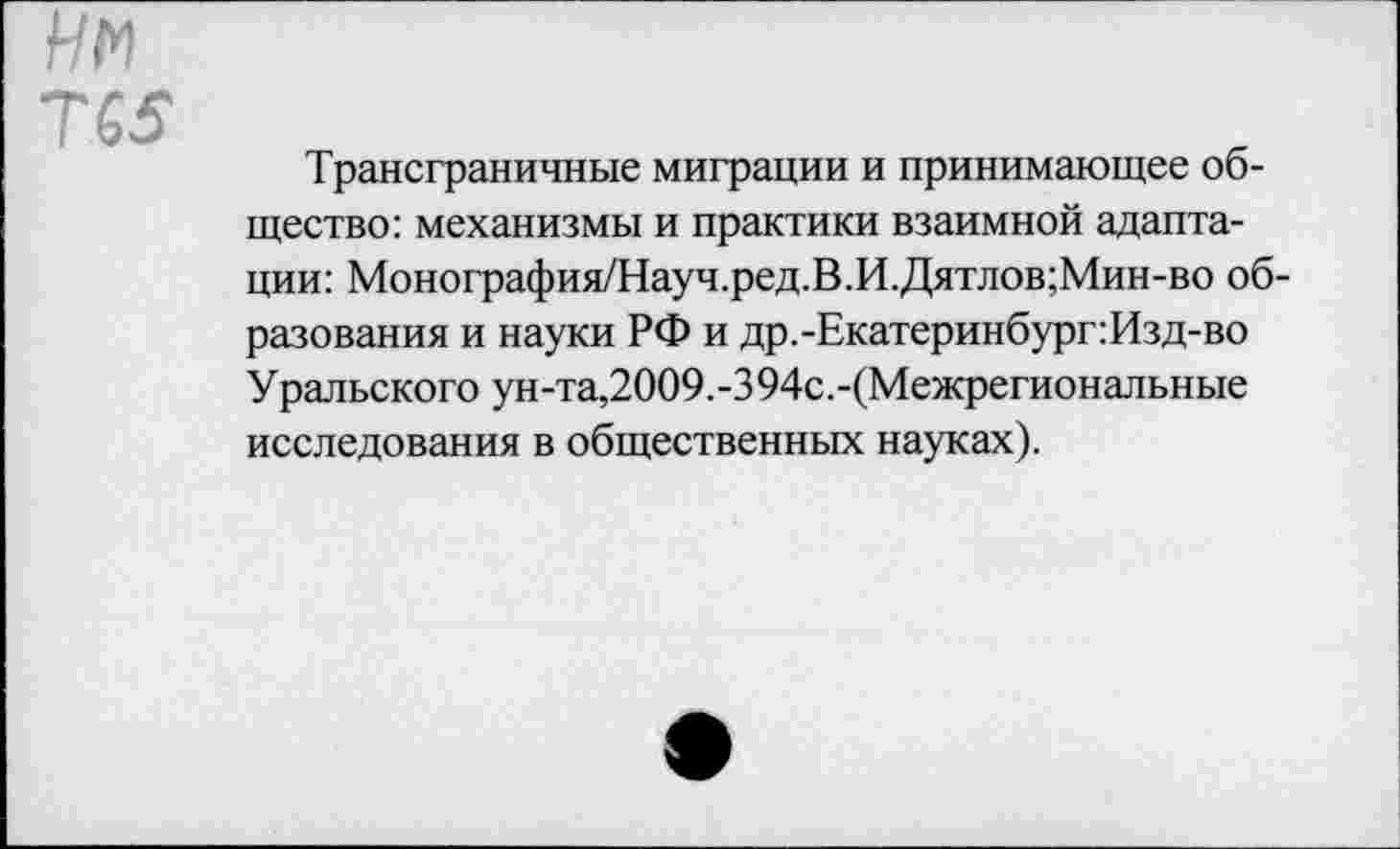 ﻿Нм
Т65
Трансграничные миграции и принимающее общество: механизмы и практики взаимной адаптации: Монография/Науч.ред.В.И.Дятлов;Мин-во образования и науки РФ и др.-Екатеринбург:Изд-во Уральского ун-та,2009.-394с.-(Межрегиональные исследования в общественных науках).